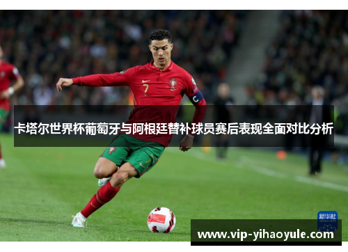 卡塔尔世界杯葡萄牙与阿根廷替补球员赛后表现全面对比分析