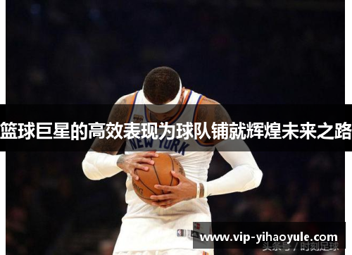 篮球巨星的高效表现为球队铺就辉煌未来之路