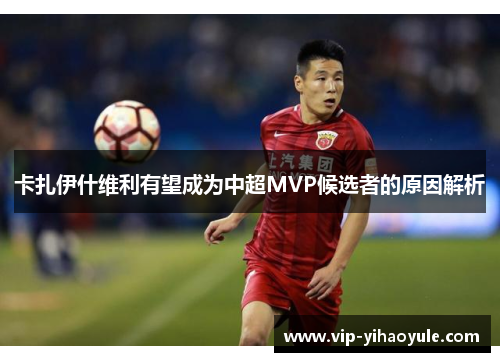 卡扎伊什维利有望成为中超MVP候选者的原因解析