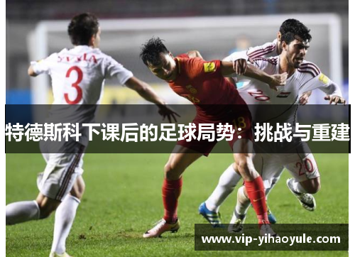 特德斯科下课后的足球局势：挑战与重建