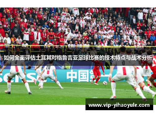 如何全面评估土耳其对格鲁吉亚足球比赛的技术特点与战术分析 如何全面评估土耳其对格鲁吉亚足球比赛的技术特点与战术分析