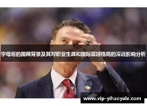 字母哥的国籍背景及其对职业生涯和国际篮球格局的深远影响分析 字母哥的国籍背景及其对职业生涯和国际篮球格局的深远影响分析